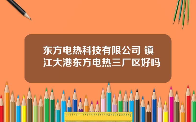 东方电热科技有限公司 镇江大港东方电热三厂区好吗